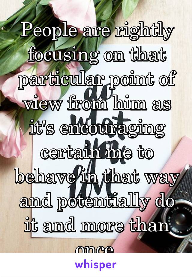 People are rightly focusing on that particular point of view from him as it's encouraging certain me to behave in that way and potentially do it and more than once.