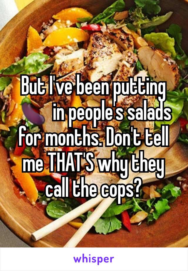 But I've been putting 🍆 in people's salads for months. Don't tell me THAT'S why they call the cops?