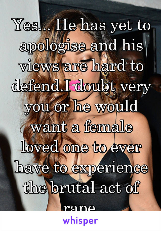 Yes... He has yet to apologise and his views are hard to defend.I doubt very you or he would want a female loved one to ever have to experience the brutal act of rape.