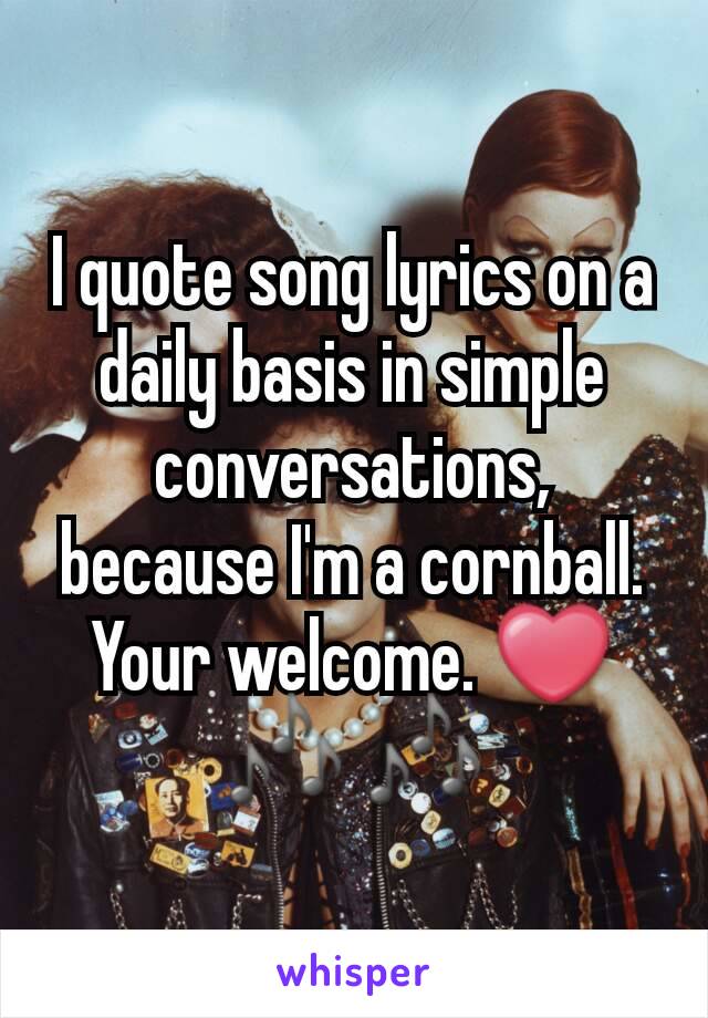 I quote song lyrics on a daily basis in simple conversations, because I'm a cornball. Your welcome. ❤🎶 🎶