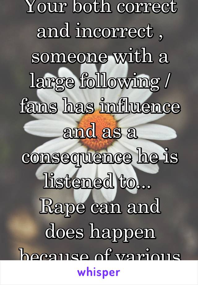 Your both correct and incorrect , someone with a large following / fans has influence and as a consequence he is listened to... 
Rape can and does happen because of various factors ...