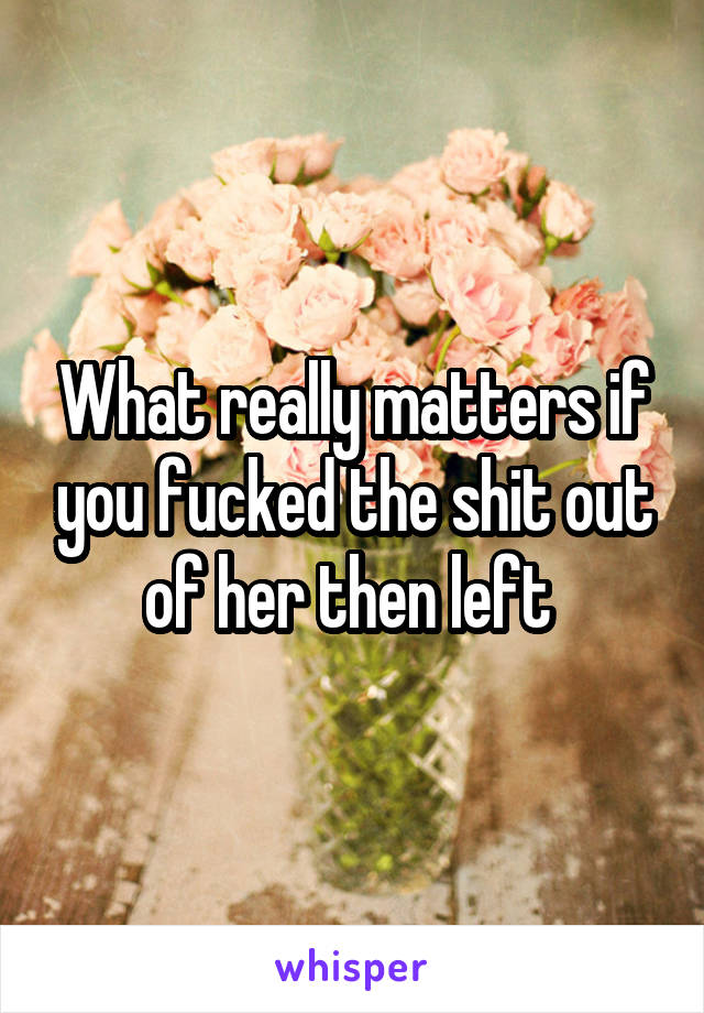 What really matters if you fucked the shit out of her then left 