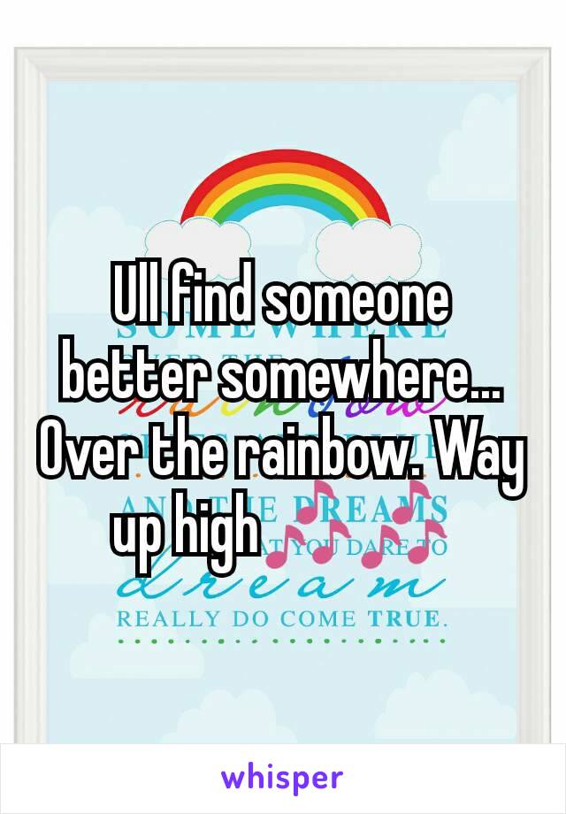 Ull find someone better somewhere... Over the rainbow. Way up high🎶🎶