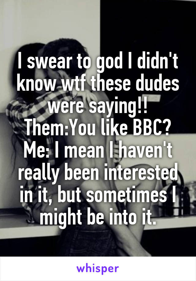 I swear to god I didn't know wtf these dudes were saying!! Them:You like BBC?
Me: I mean I haven't really been interested in it, but sometimes I might be into it.