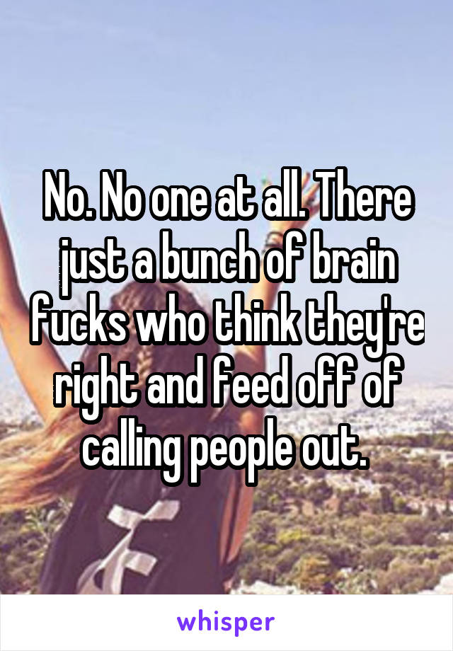 No. No one at all. There just a bunch of brain fucks who think they're right and feed off of calling people out. 