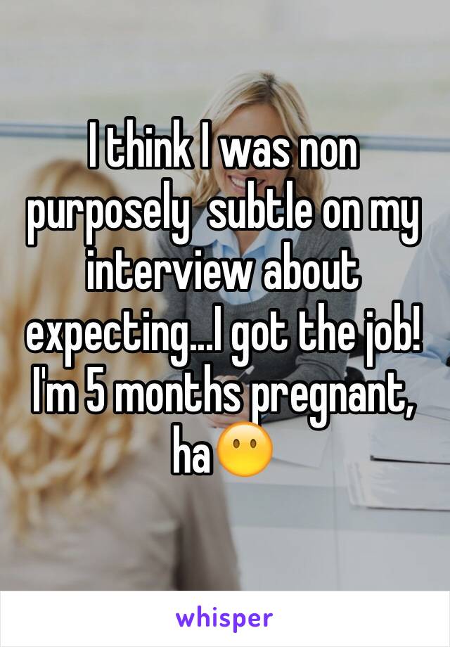 I think I was non purposely  subtle on my interview about expecting...I got the job! I'm 5 months pregnant, haðŸ˜¶ 
