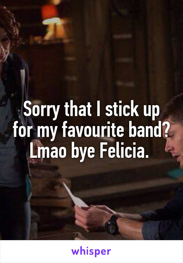 Sorry that I stick up for my favourite band? Lmao bye Felicia. 