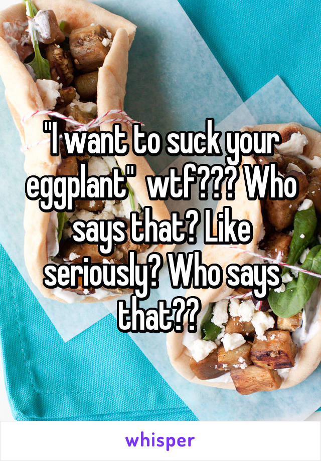 "I want to suck your eggplant"  wtf??? Who says that? Like seriously? Who says that?? 