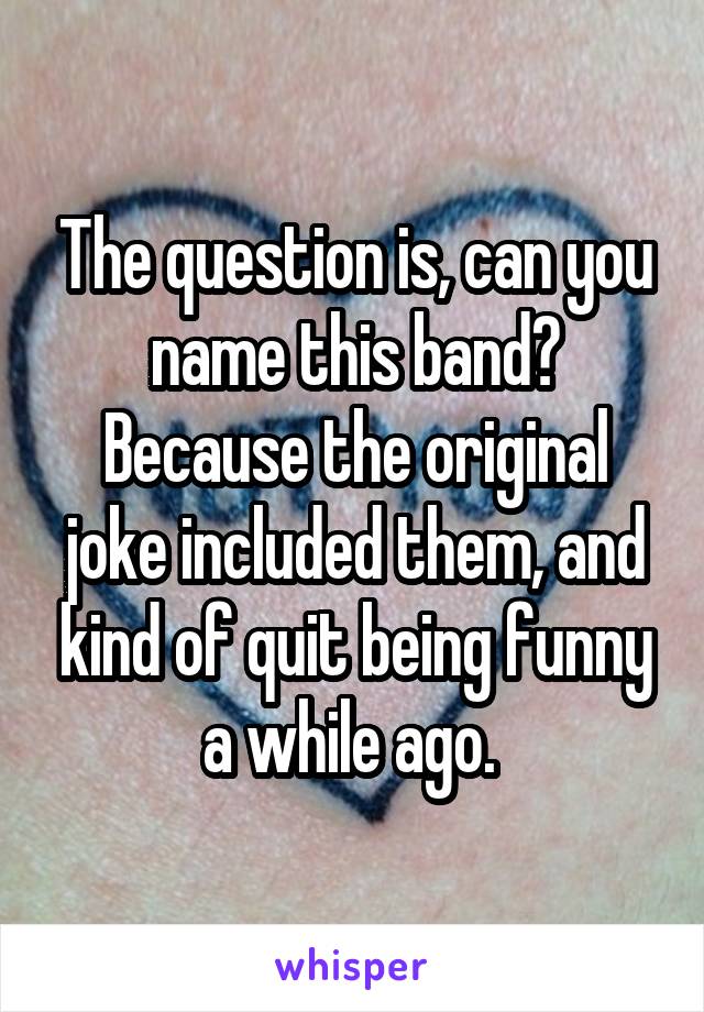 The question is, can you name this band? Because the original joke included them, and kind of quit being funny a while ago. 