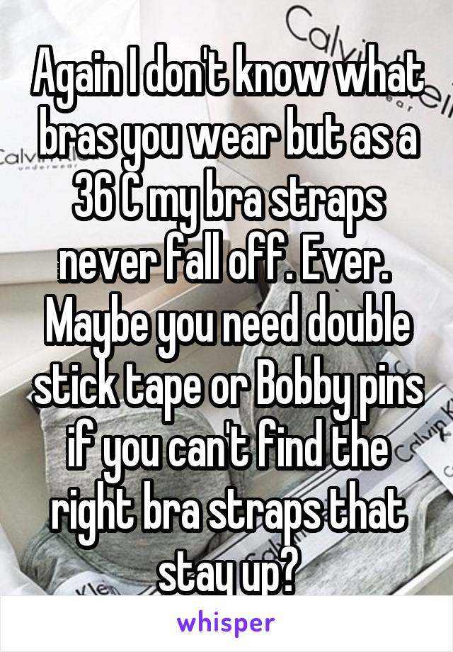 Again I don't know what bras you wear but as a 36 C my bra straps never fall off. Ever. 
Maybe you need double stick tape or Bobby pins if you can't find the right bra straps that stay up?