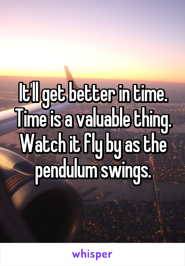 It'll get better in time. Time is a valuable thing. Watch it fly by as the pendulum swings.