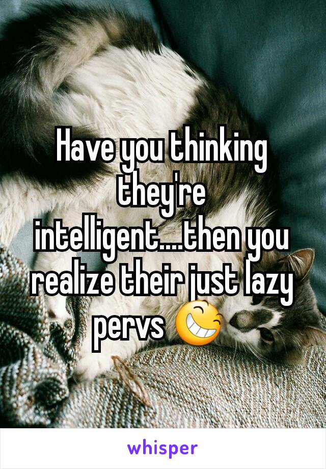 Have you thinking they're intelligent....then you realize their just lazy pervs 😆 