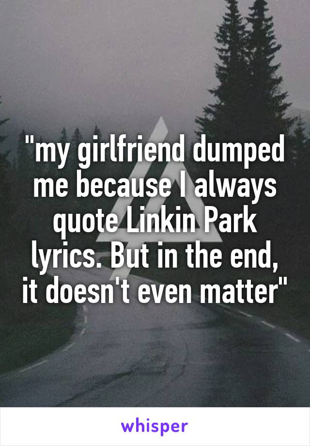 "my girlfriend dumped me because I always quote Linkin Park lyrics. But in the end, it doesn't even matter"