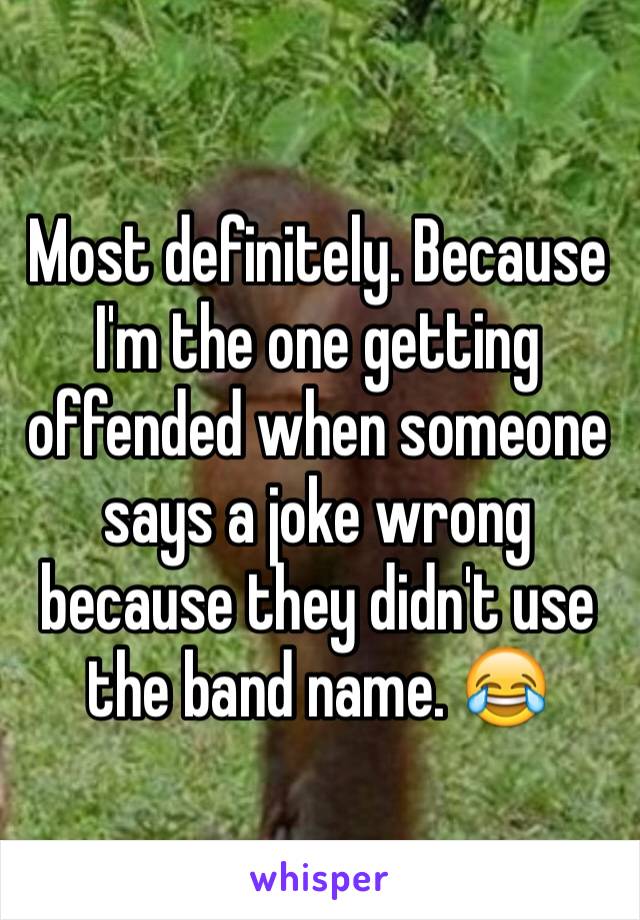 Most definitely. Because I'm the one getting offended when someone says a joke wrong because they didn't use the band name. 😂