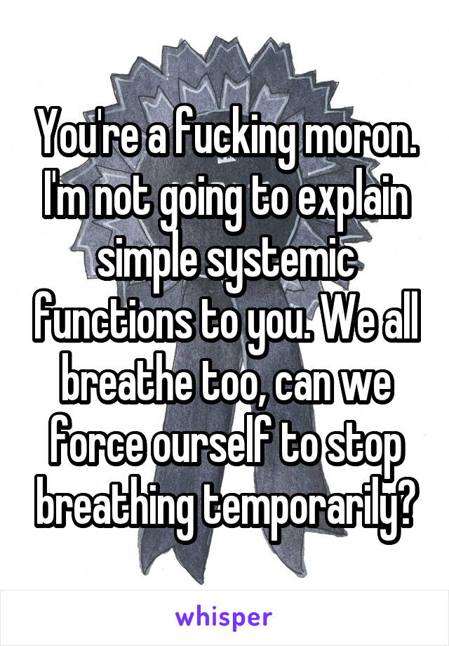 You're a fucking moron.
I'm not going to explain simple systemic functions to you. We all breathe too, can we force ourself to stop breathing temporarily?