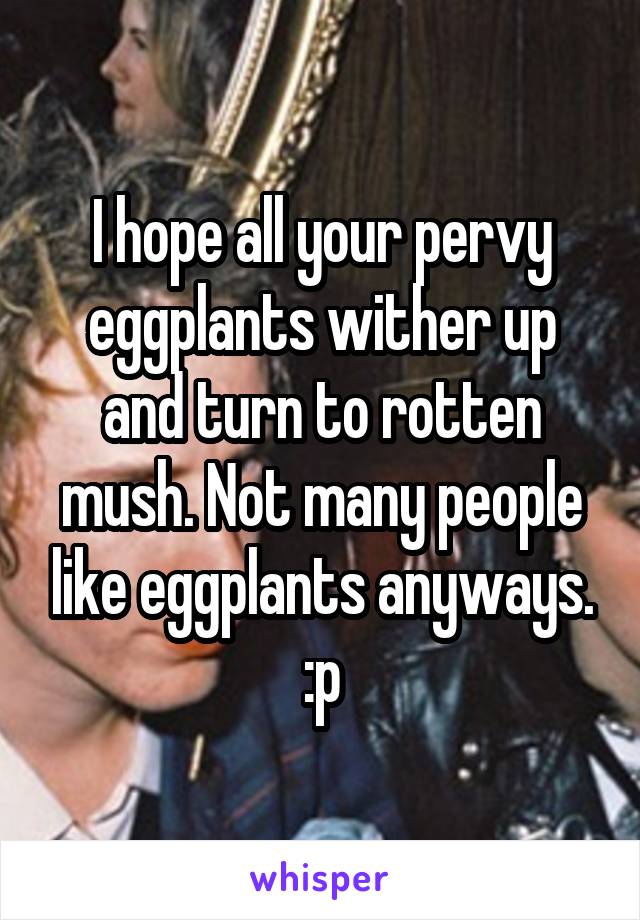 I hope all your pervy eggplants wither up and turn to rotten mush. Not many people like eggplants anyways. :p