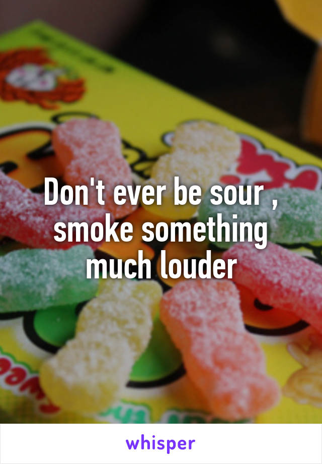 Don't ever be sour , smoke something much louder