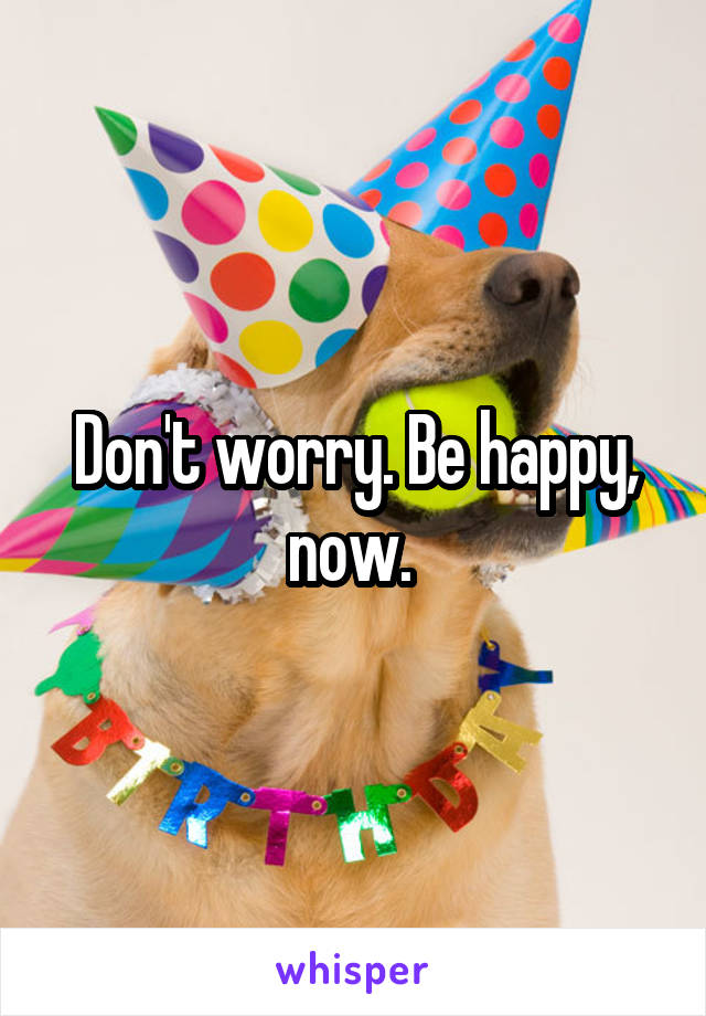 Don't worry. Be happy, now. 