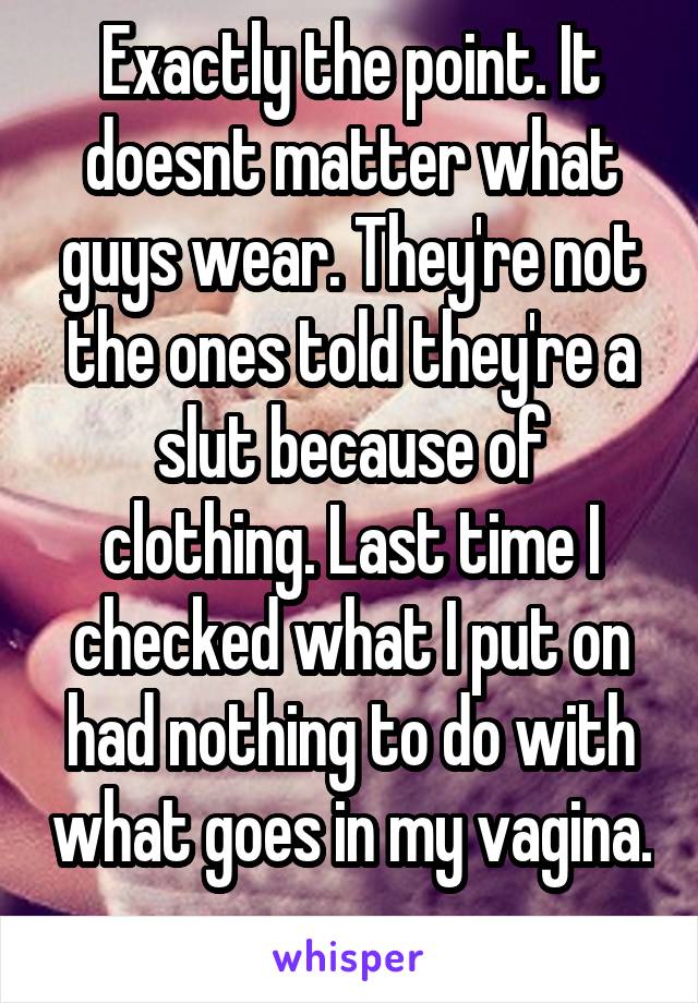 Exactly the point. It doesnt matter what guys wear. They're not the ones told they're a slut because of clothing. Last time I checked what I put on had nothing to do with what goes in my vagina. 