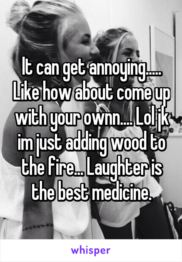 It can get annoying..... Like how about come up with your ownn.... Lol jk im just adding wood to the fire... Laughter is the best medicine.