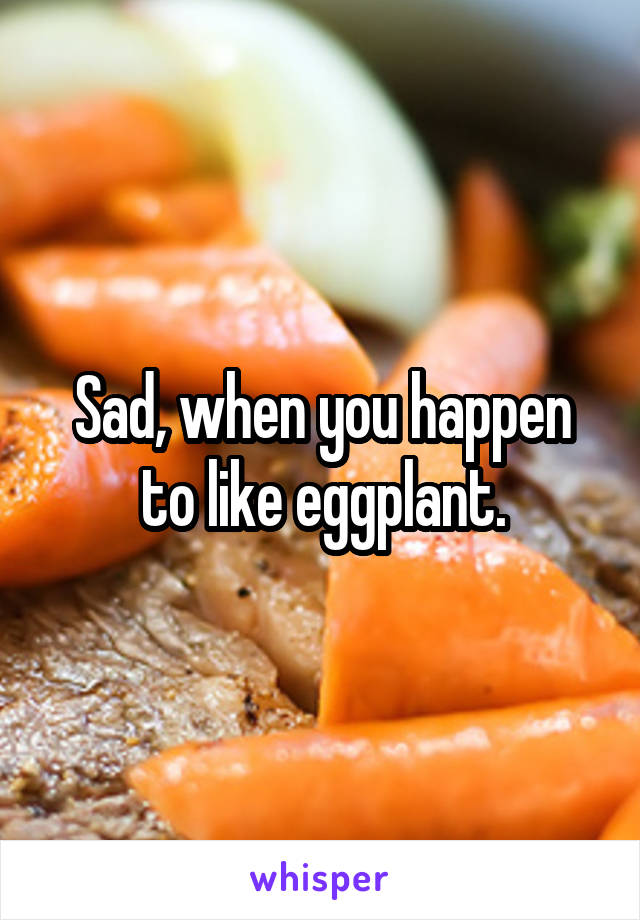 Sad, when you happen to like eggplant.