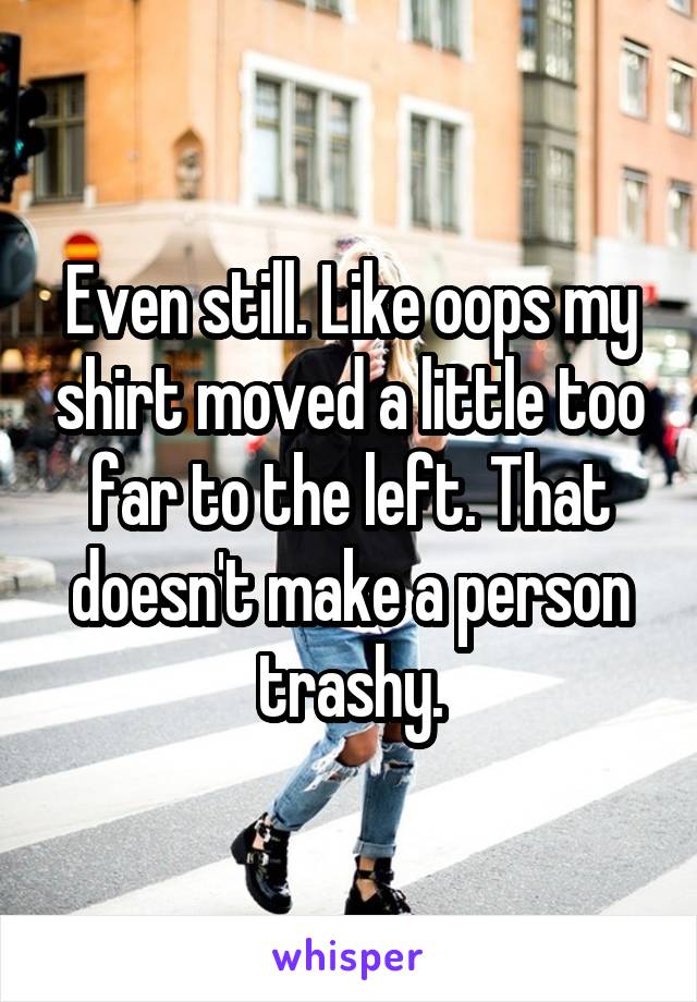 Even still. Like oops my shirt moved a little too far to the left. That doesn't make a person trashy.