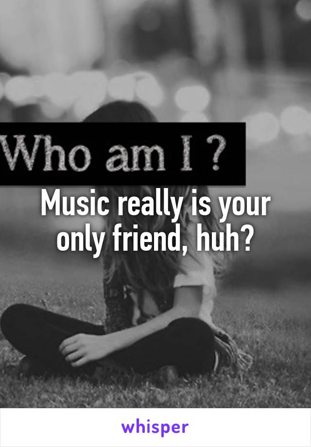 Music really is your only friend, huh?