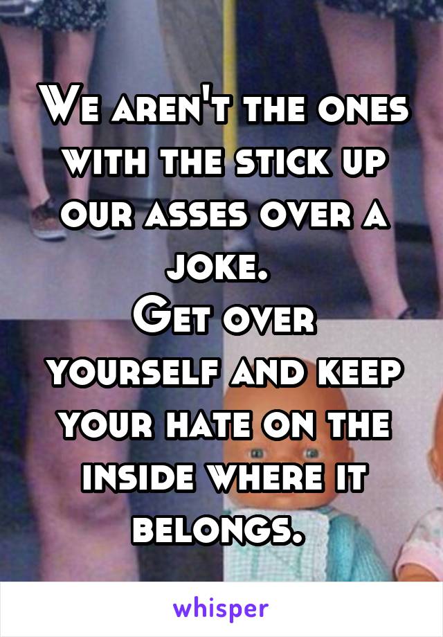 We aren't the ones with the stick up our asses over a joke. 
Get over yourself and keep your hate on the inside where it belongs. 