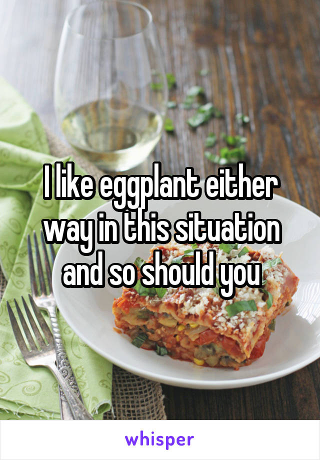 I like eggplant either way in this situation and so should you