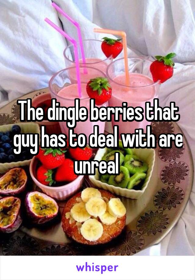 The dingle berries that guy has to deal with are unreal 