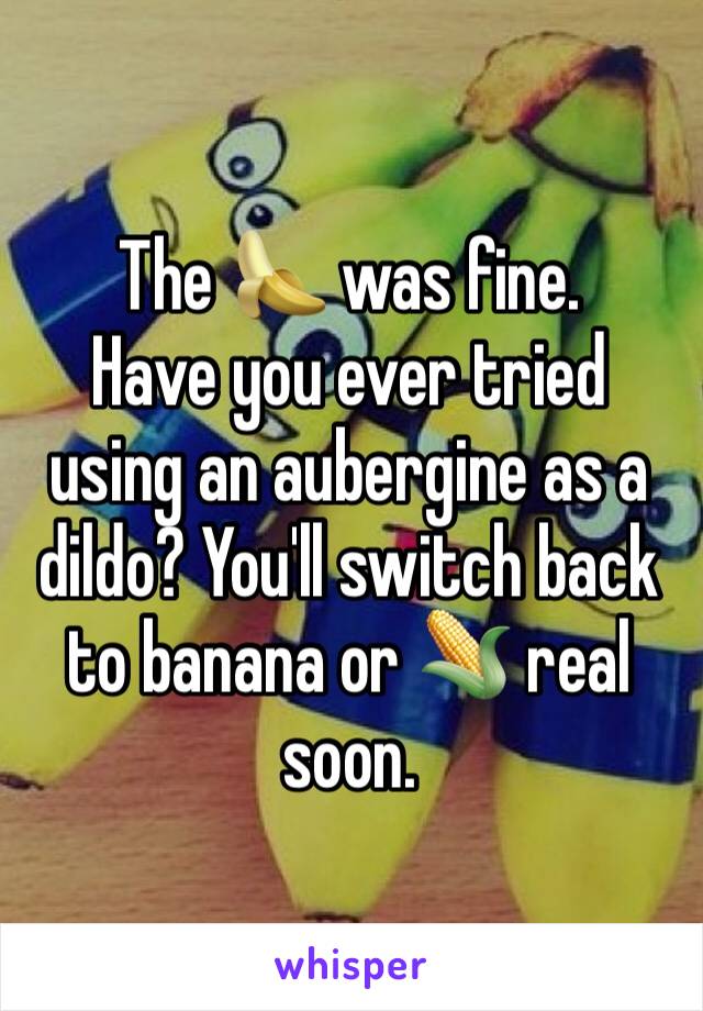 The 🍌 was fine. 
Have you ever tried using an aubergine as a dildo? You'll switch back to banana or 🌽 real soon. 