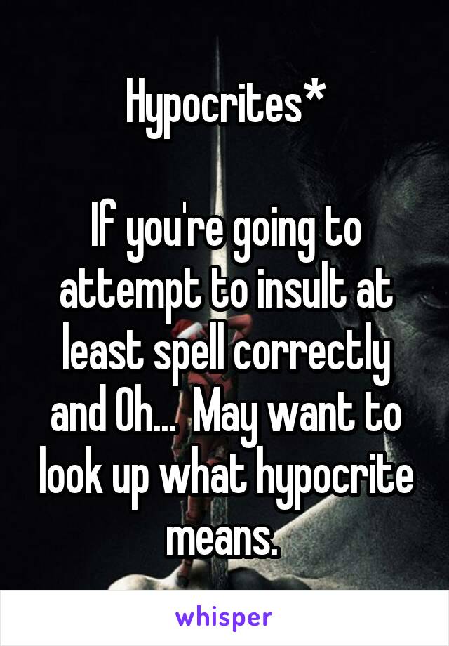 Hypocrites*

If you're going to attempt to insult at least spell correctly and Oh...  May want to look up what hypocrite means. 