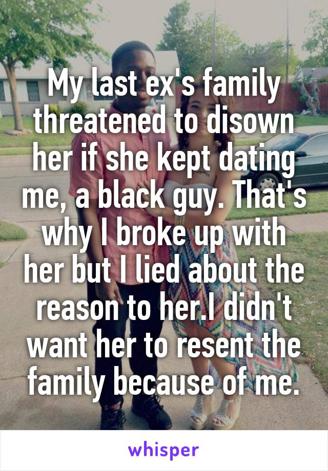 My last ex's family threatened to disown her if she kept dating me, a black guy. That's why I broke up with her but I lied about the reason to her.I didn't want her to resent the family because of me.