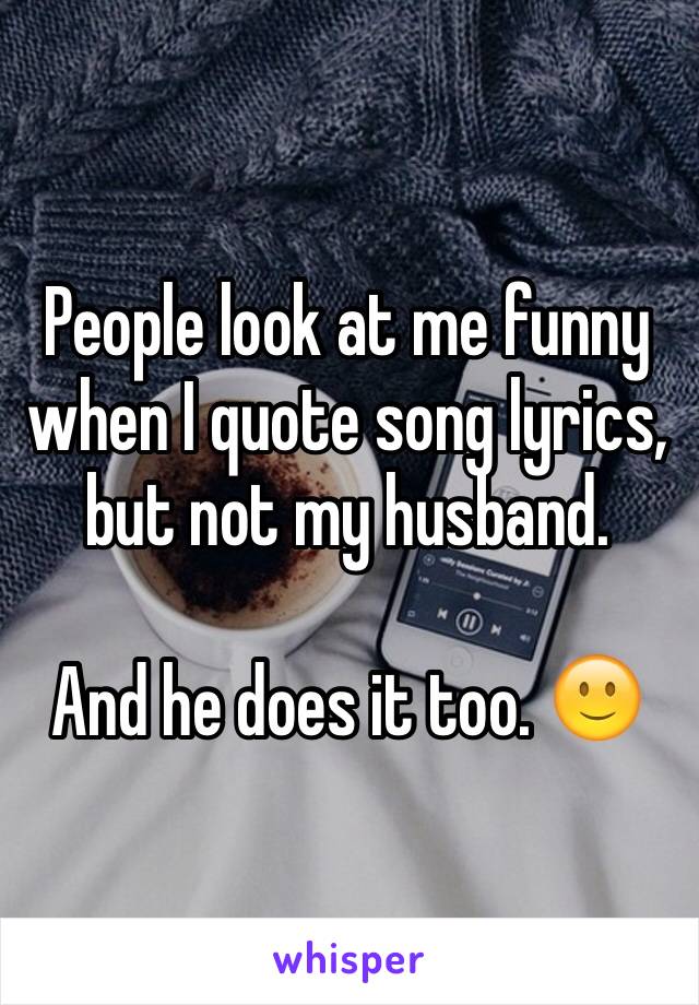 People look at me funny when I quote song lyrics, but not my husband. 

And he does it too. 🙂