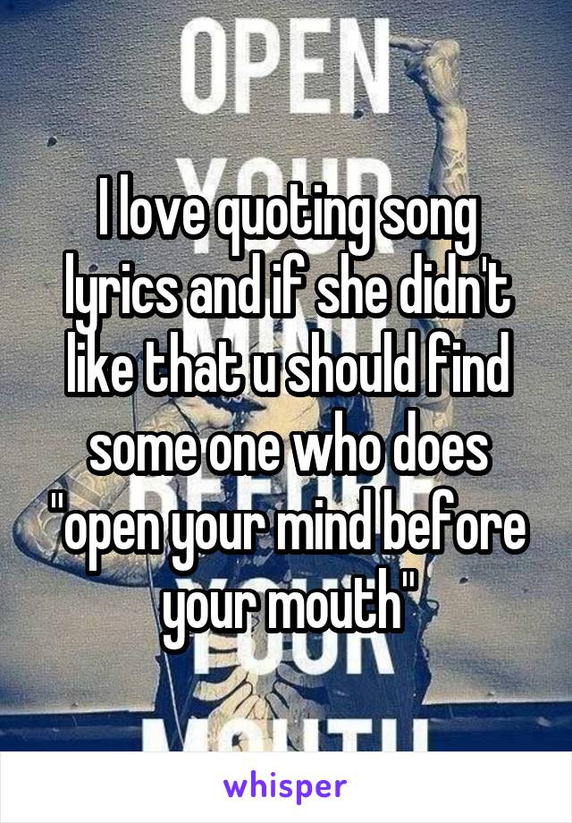 I love quoting song lyrics and if she didn't like that u should find some one who does "open your mind before your mouth"