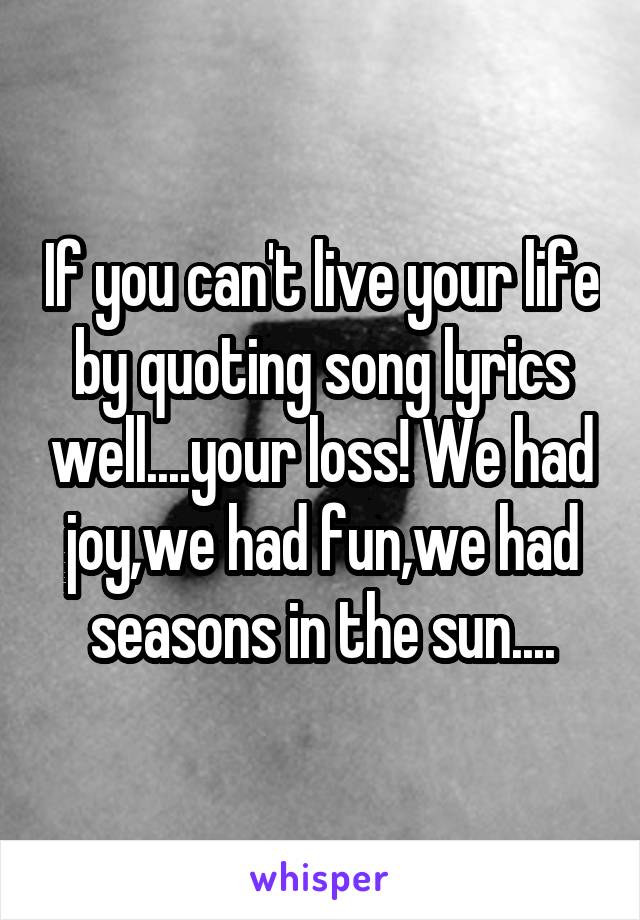 If you can't live your life by quoting song lyrics well....your loss! We had joy,we had fun,we had seasons in the sun....