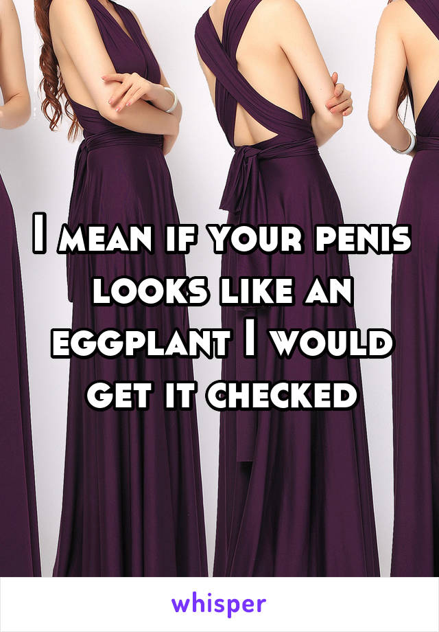 I mean if your penis looks like an eggplant I would get it checked