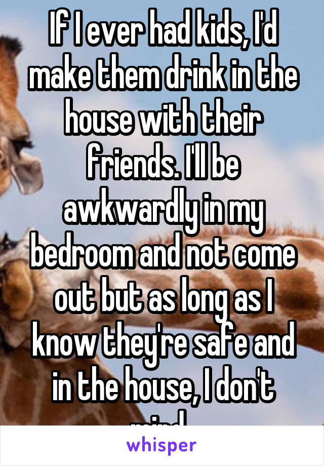 If I ever had kids, I'd make them drink in the house with their friends. I'll be awkwardly in my bedroom and not come out but as long as I know they're safe and in the house, I don't mind. 