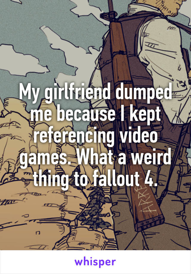 My girlfriend dumped me because I kept referencing video games. What a weird thing to fallout 4.