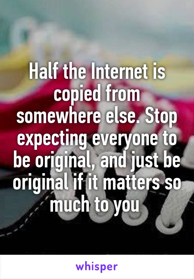 Half the Internet is copied from somewhere else. Stop expecting everyone to be original, and just be original if it matters so much to you 