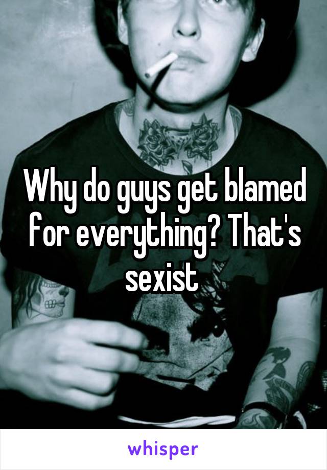 Why do guys get blamed for everything? That's sexist 