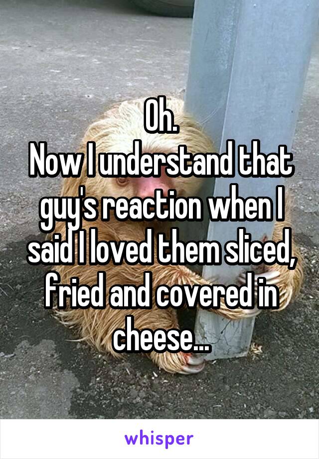 Oh.
Now I understand that guy's reaction when I said I loved them sliced, fried and covered in cheese...