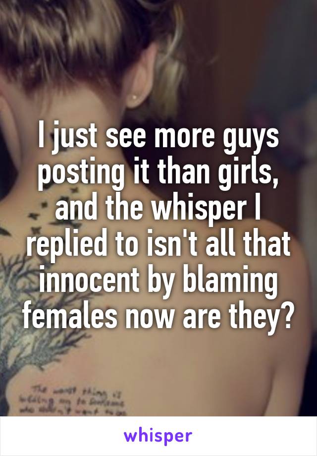 I just see more guys posting it than girls, and the whisper I replied to isn't all that innocent by blaming females now are they?