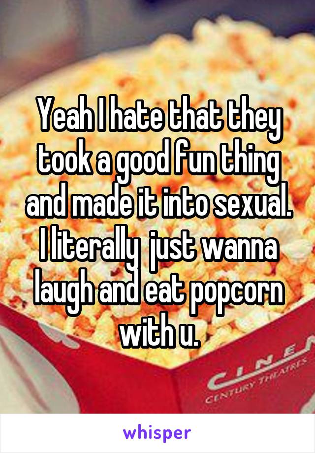 Yeah I hate that they took a good fun thing and made it into sexual. I literally  just wanna laugh and eat popcorn with u.