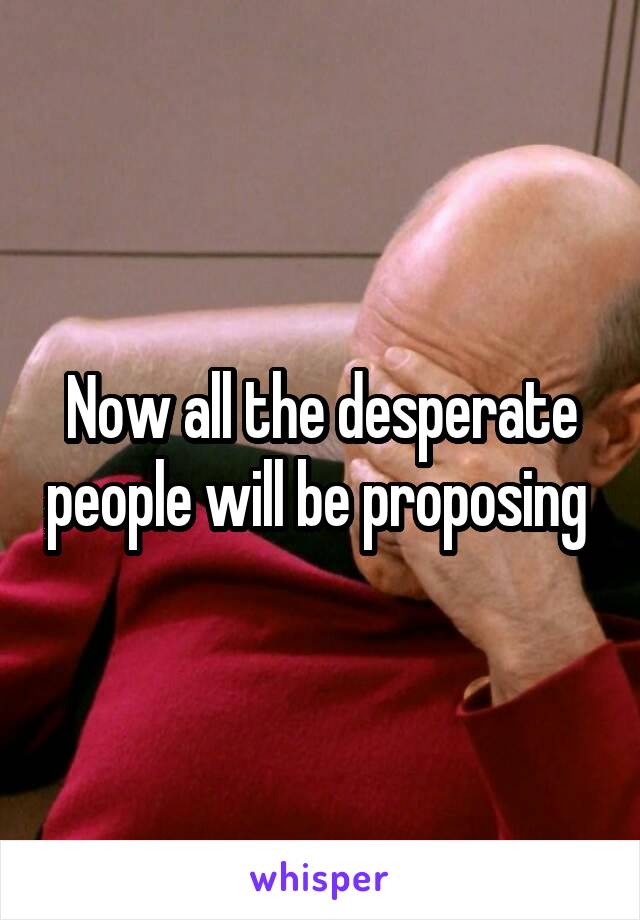 Now all the desperate people will be proposing 