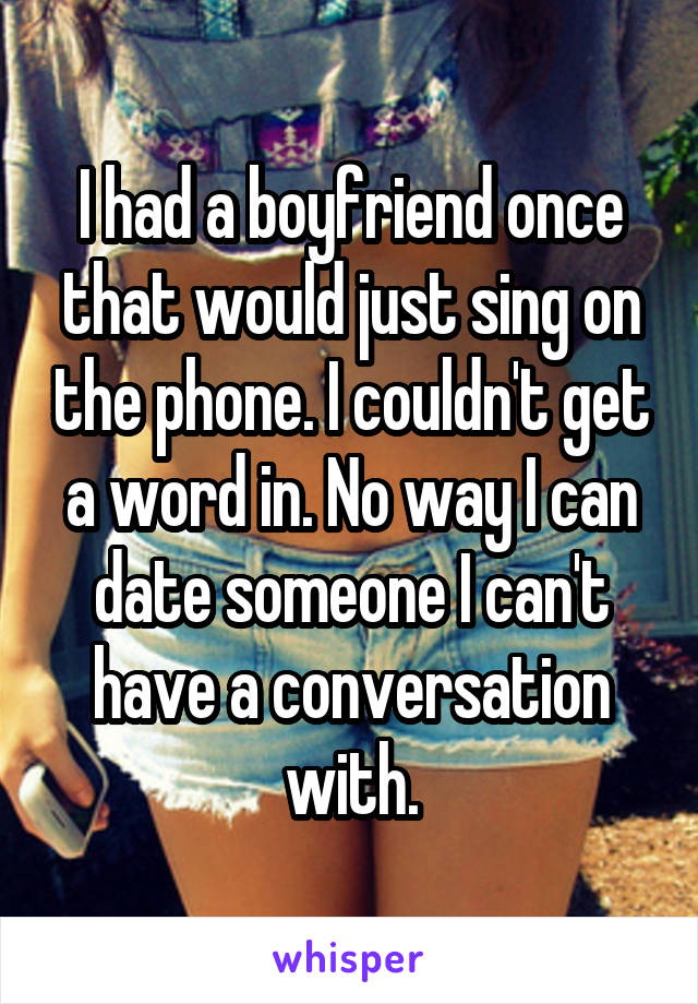 I had a boyfriend once that would just sing on the phone. I couldn't get a word in. No way I can date someone I can't have a conversation with.