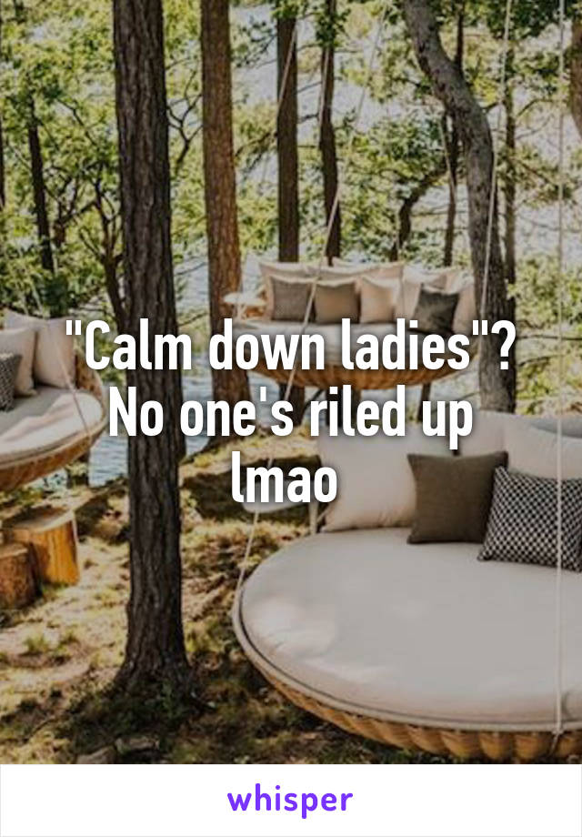 "Calm down ladies"?
No one's riled up lmao 