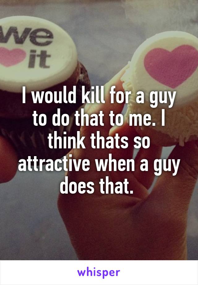 I would kill for a guy to do that to me. I think thats so attractive when a guy does that. 