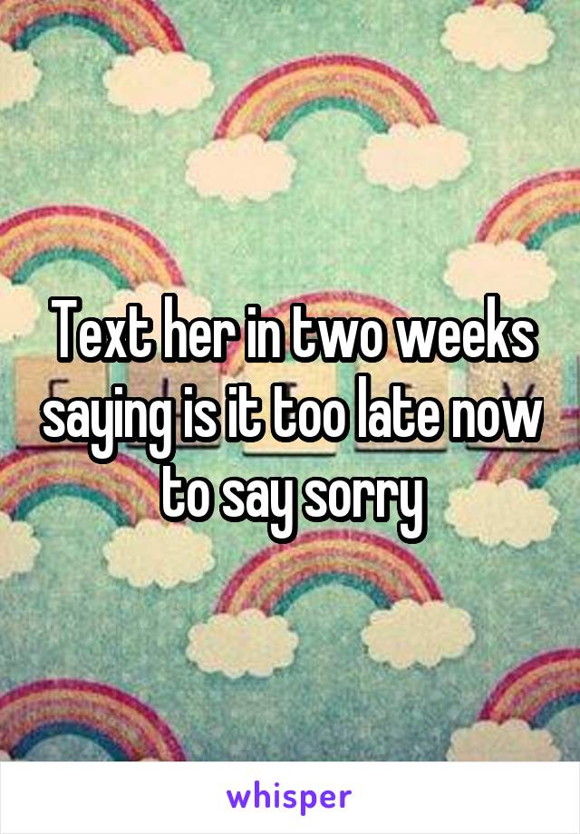 Text her in two weeks saying is it too late now to say sorry