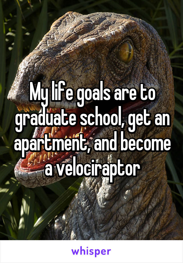 My life goals are to graduate school, get an apartment, and become a velociraptor